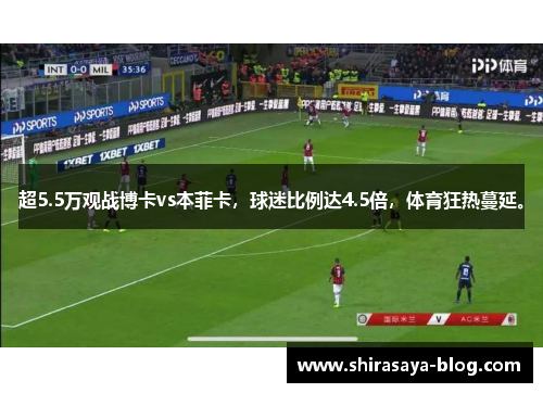 超5.5万观战博卡vs本菲卡，球迷比例达4.5倍，体育狂热蔓延。